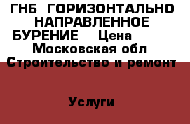 ГНБ (ГОРИЗОНТАЛЬНО-НАПРАВЛЕННОЕ БУРЕНИЕ) › Цена ­ 800 - Московская обл. Строительство и ремонт » Услуги   